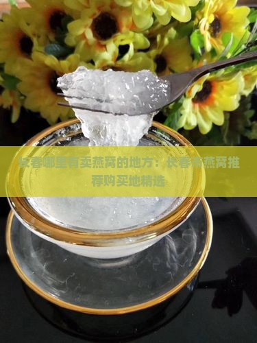 长春哪里有卖燕窝的地方：长春市燕窝推荐购买地精选