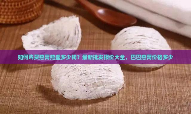 如何购买燕窝燕盏多少钱？最新批发报价大全，巴巴燕窝价格多少