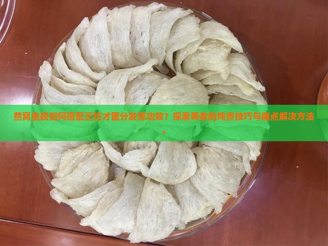 燕窝鱼胶如何搭配烹饪才匿分发挥功效？探索两者的炖煮技巧与痛点解决方法。