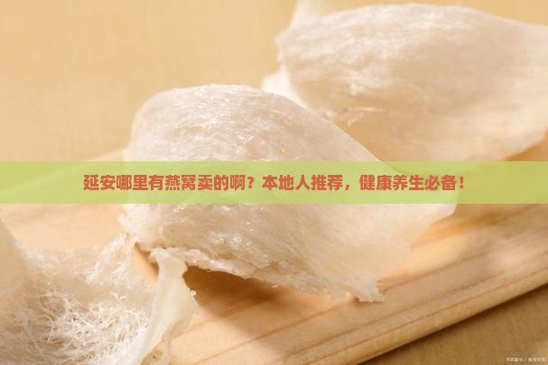 延安哪里有燕窝卖的啊？本地人推荐，健康养生必备！