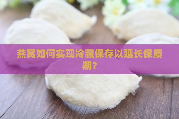 燕窝如何实现冷藏保存以延长保质期？