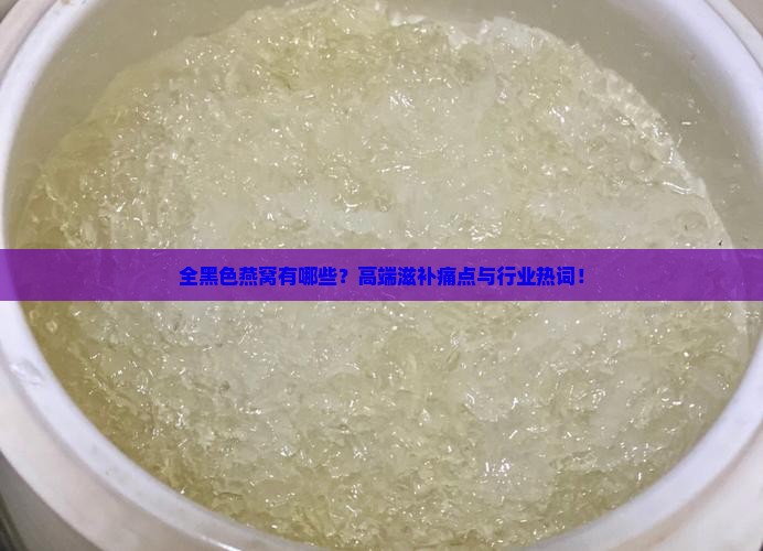全黑色燕窝有哪些？高端滋补痛点与行业热词！