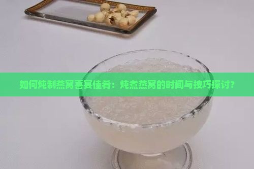 如何炖制燕窝喜宴佳肴：炖煮燕窝的时间与技巧探讨？