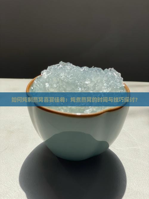 如何炖制燕窝喜宴佳肴：炖煮燕窝的时间与技巧探讨？