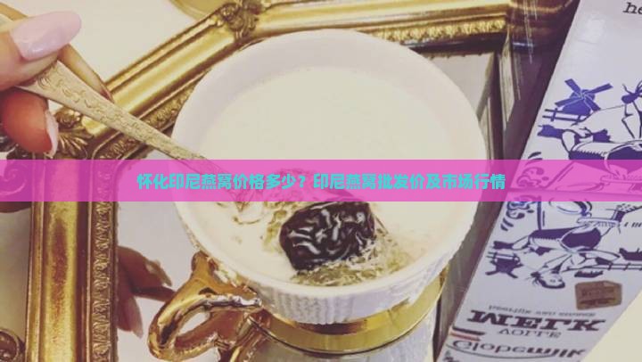 怀化印尼燕窝价格多少？印尼燕窝批发价及市场行情