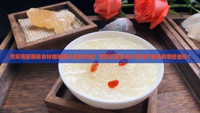 燕窝搭配哪些食材能够提升营养价值？燕窝的营养成分及其对身体有哪些益处？