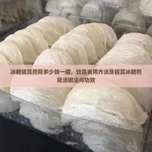 冰糖银耳燕窝多少钱一罐，饮品食用方法及银耳冰糖燕窝汤做法与功效
