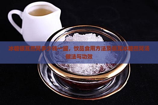 冰糖银耳燕窝多少钱一罐，饮品食用方法及银耳冰糖燕窝汤做法与功效