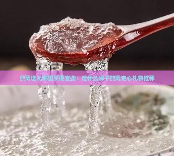 燕窝送礼哪里买便宜些：送什么牌子燕窝走心礼物推荐
