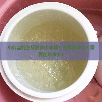 小炖盅炖燕窝放多少冰糖？燕窝炖多久？需要加水多少？