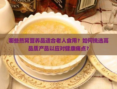 哪些燕窝营养品适合老人食用？如何挑选高品质产品以应对健康痛点？