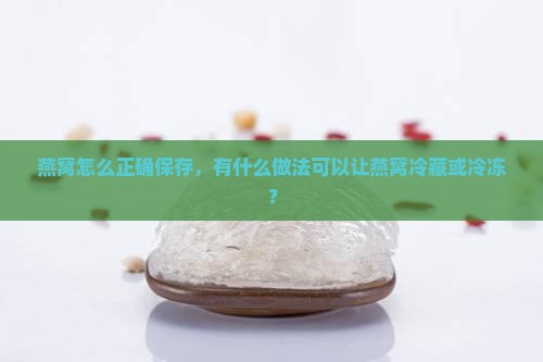 燕窝怎么正确保存，有什么做法可以让燕窝冷藏或冷冻？