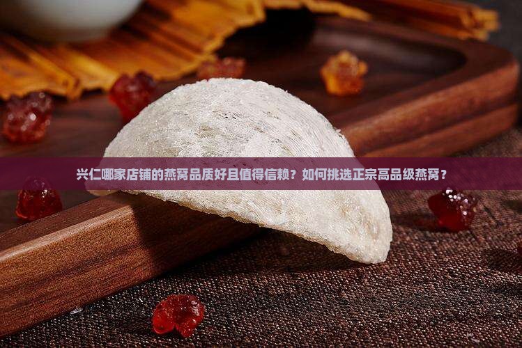 兴仁哪家店铺的燕窝品质好且值得信赖？如何挑选正宗高品级燕窝？