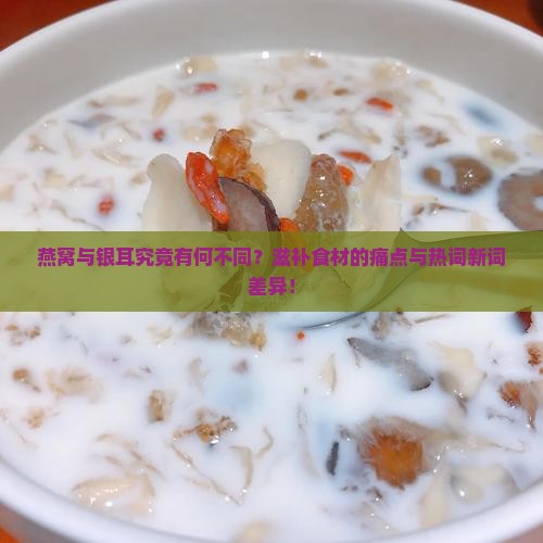 燕窝与银耳究竟有何不同？滋补食材的痛点与热词新词差异！