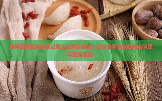 如何正确食用燕窝以最大化营养吸收？探讨燕窝养生的热点问题与最新趋势！