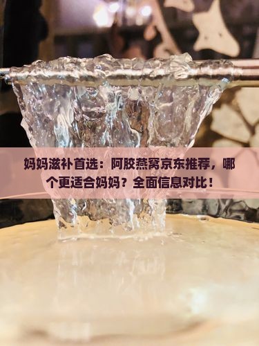 妈妈滋补首选：阿胶燕窝京东推荐，哪个更适合妈妈？全面信息对比！