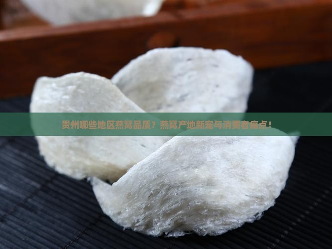 贵州哪些地区燕窝品质？燕窝产地新宠与消费者痛点！