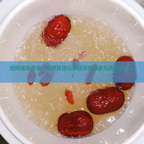 如何成功开设一家燕窝店以抓住市场痛点与热词新机遇？