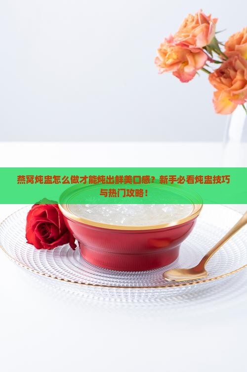 燕窝炖盅怎么做才能炖出鲜美口感？新手必看炖盅技巧与热门攻略！