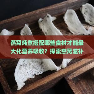 燕窝炖煮搭配哪些食材才能最大化营养吸收？探索燕窝滋补新秘籍！