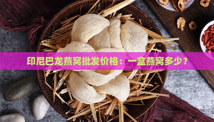 印尼巴龙燕窝批发价格：一盒燕窝多少？