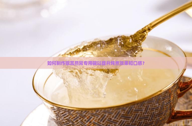 如何制作银耳燕窝专用碗以提升炖煮效果和口感？
