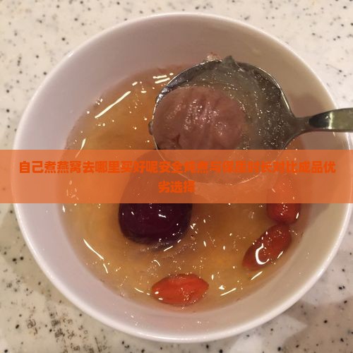 自己煮燕窝去哪里买好呢安全炖煮与保质时长对比成品优劣选择