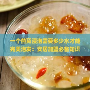 一个燕窝浸泡需要多少水才能完美泡发：安居加盟必备知识