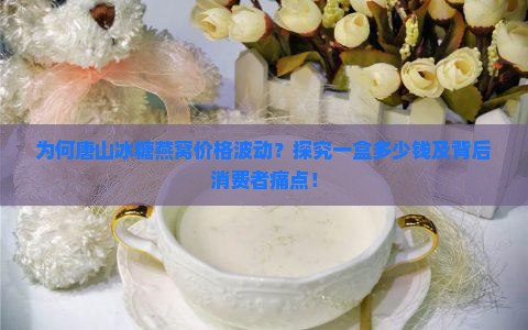 为何唐山冰糖燕窝价格波动？探究一盒多少钱及背后消费者痛点！