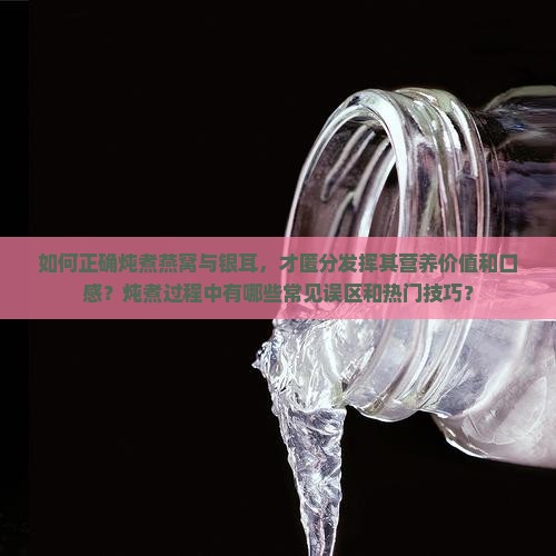 如何正确炖煮燕窝与银耳，才匿分发挥其营养价值和口感？炖煮过程中有哪些常见误区和热门技巧？