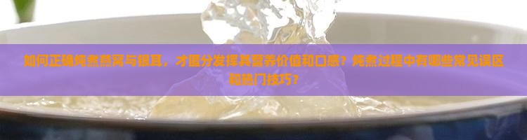 如何正确炖煮燕窝与银耳，才匿分发挥其营养价值和口感？炖煮过程中有哪些常见误区和热门技巧？