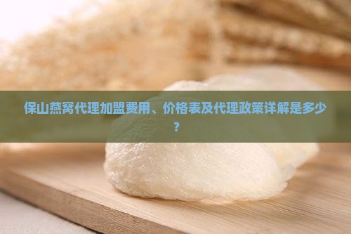 保山燕窝代理加盟费用、价格表及代理政策详解是多少？