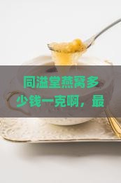 同溢堂燕窝多少钱一克啊，最新价格一览及购买指南