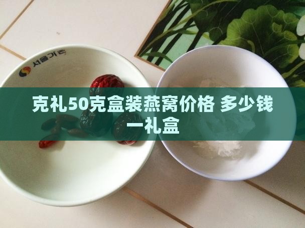 克礼50克盒装燕窝价格 多少钱一礼盒