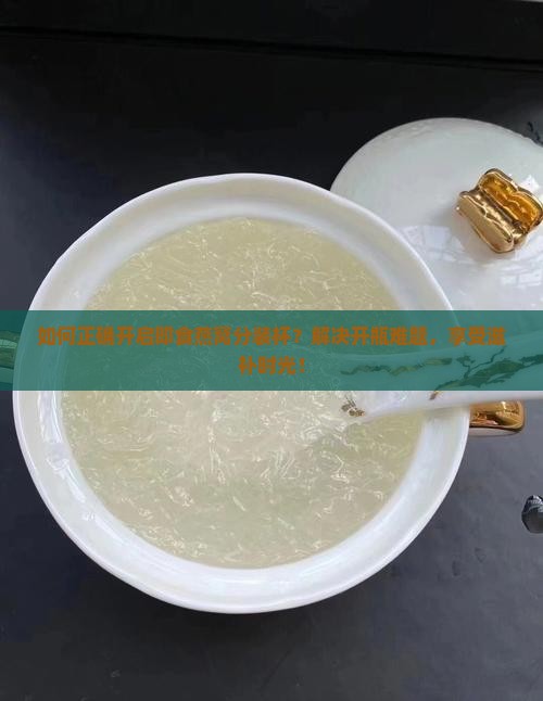 如何正确开启即食燕窝分装杯？解决开瓶难题，享受滋补时光！