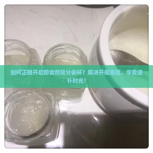 如何正确开启即食燕窝分装杯？解决开瓶难题，享受滋补时光！
