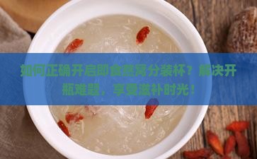 如何正确开启即食燕窝分装杯？解决开瓶难题，享受滋补时光！