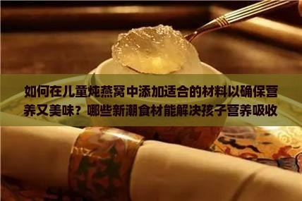 如何在儿童炖燕窝中添加适合的材料以确保营养又美味？哪些新潮食材能解决孩子营养吸收痛点？