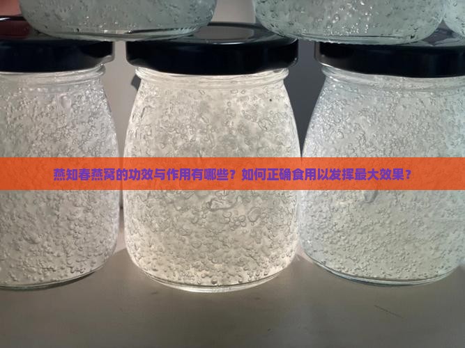 燕知春燕窝的功效与作用有哪些？如何正确食用以发挥最大效果？