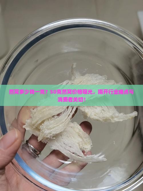 燕窝多少钱一克？50克燕窝价格曝光，揭开行业痛点与消费者关切！