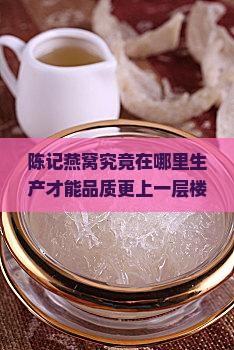 陈记燕窝究竟在哪里生产才能品质更上一层楼？行业痛点，追求卓越品质新标准！