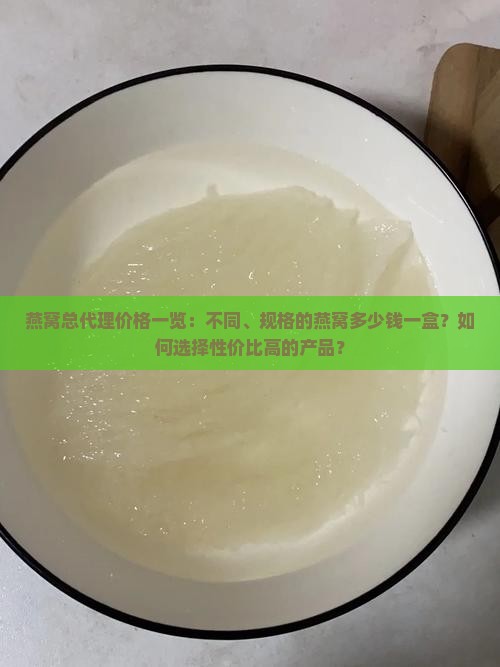 燕窝总代理价格一览：不同、规格的燕窝多少钱一盒？如何选择性价比高的产品？