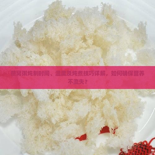燕窝粥炖制时间、温度及炖煮技巧详解，如何确保营养不流失？