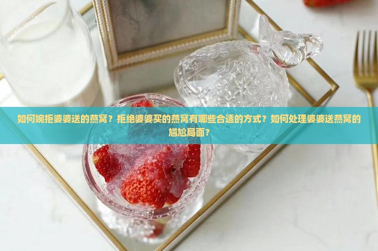 如何婉拒婆婆送的燕窝？拒绝婆婆买的燕窝有哪些合适的方式？如何处理婆婆送燕窝的尴尬局面？