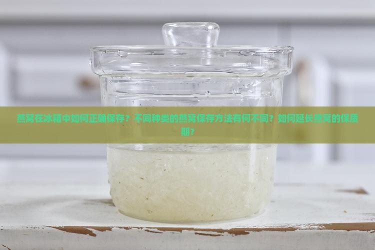 燕窝在冰箱中如何正确保存？不同种类的燕窝保存方法有何不同？如何延长燕窝的保质期？
