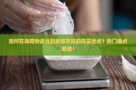 如何在海阳快速找到新鲜燕窝的购买地点？热门痛点解答！