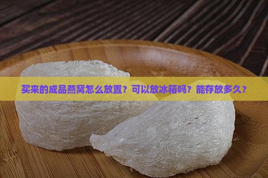 买来的成品燕窝怎么放置？可以放冰箱吗？能存放多久？
