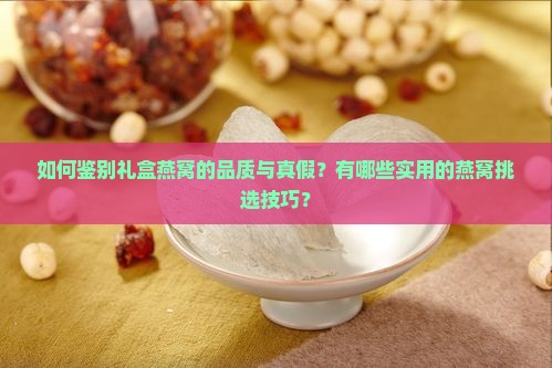 如何鉴别礼盒燕窝的品质与真假？有哪些实用的燕窝挑选技巧？