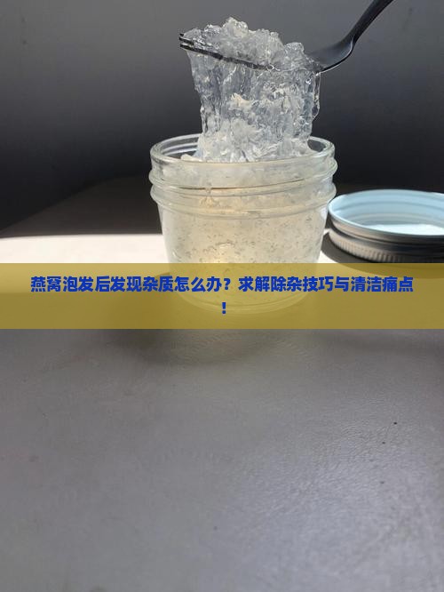 燕窝泡发后发现杂质怎么办？求解除杂技巧与清洁痛点！