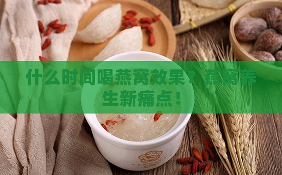 什么时间喝燕窝效果？燕窝养生新痛点！